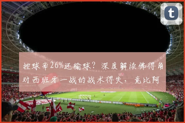 控球率26%还输球?深度解读佛得角对西班牙一战的战术得失,竟比阿森纳欧冠决赛还高1%