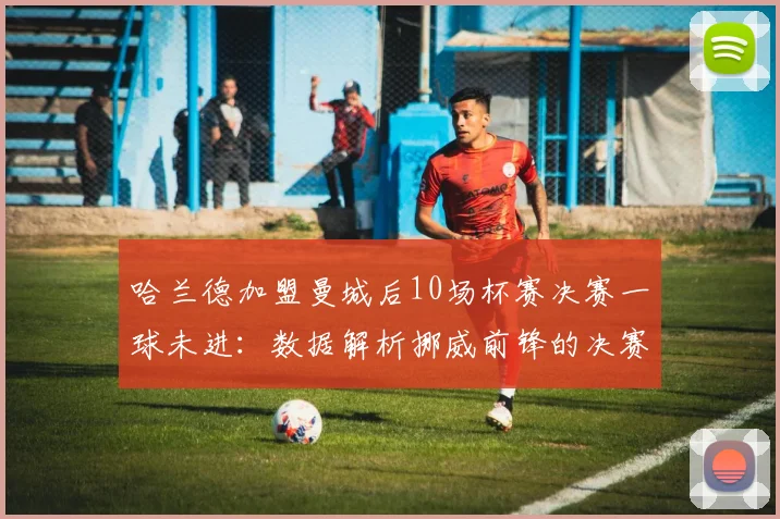 哈兰德加盟曼城后10场杯赛决赛一球未进：数据解析挪威前锋的决赛魔咒与背后原因