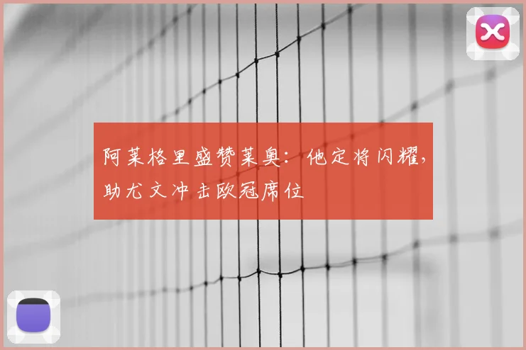 阿莱格里盛赞莱奥：他定将闪耀，助尤文冲击欧冠席位