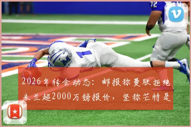 2026年转会动态：邮报称曼联拒绝米兰超2000万镑报价，坚称芒特是非卖品
