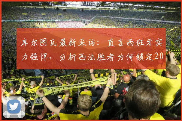 库尔图瓦最新采访：直言西班牙实力强悍，分析西法胜者为何锁定2026世界杯冠军，比利时门神观点解读