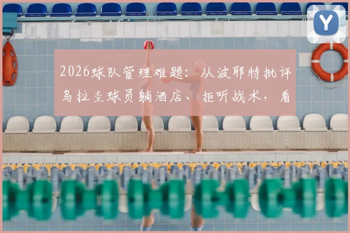2026球队管理难题：从波耶特批评乌拉圭球员躺酒店、拒听战术，看教练如何应对球员懈怠