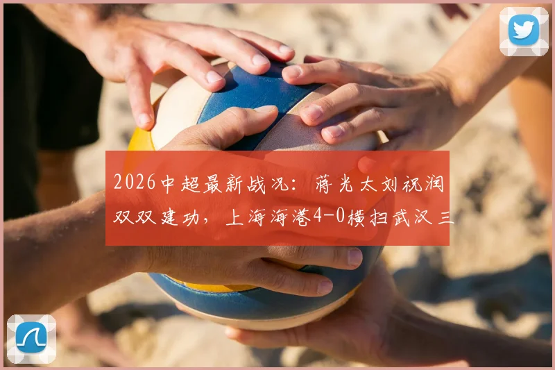 2026中超最新战况：蒋光太刘祝润双双建功，上海海港4-0横扫武汉三镇，赛后技术统计与积分榜深度分析