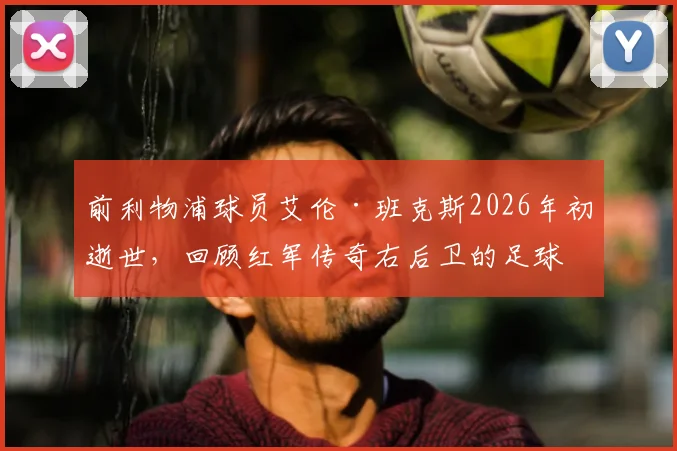 前利物浦球员艾伦·班克斯2026年初逝世，回顾红军传奇右后卫的足球生涯与遗产