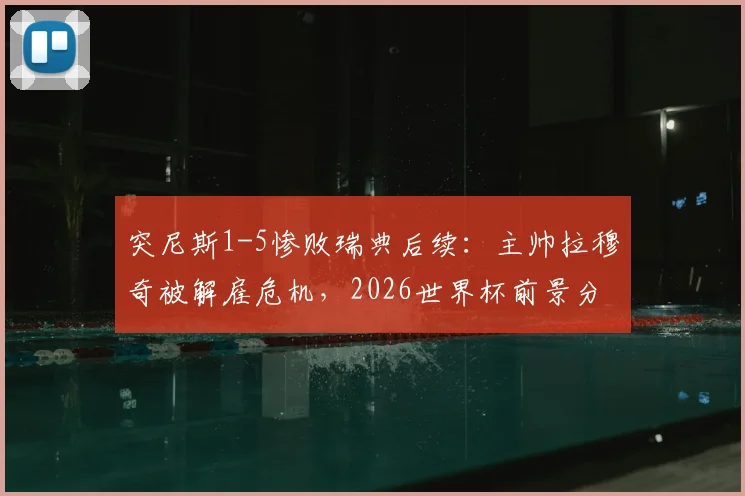 突尼斯1-5惨败瑞典后续：主帅拉穆奇被解雇危机，2026世界杯前景分析与足协决策时间预测
