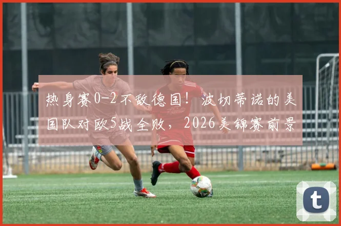 热身赛0-2不敌德国！波切蒂诺的美国队对欧5战全败，2026美锦赛前景蒙阴影