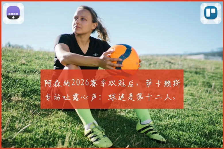 阿森纳2026赛季双冠后，萨卡赖斯专访吐露心声：球迷是第十二人，社区盾杯庆祝后即刻投入欧冠决赛备战