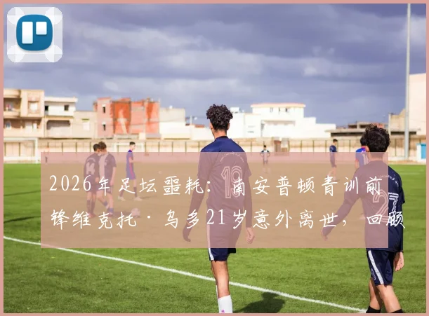 2026年足坛噩耗:南安普顿青训前锋维克托·乌多21岁意外离世,回顾其职业生涯与健康警示