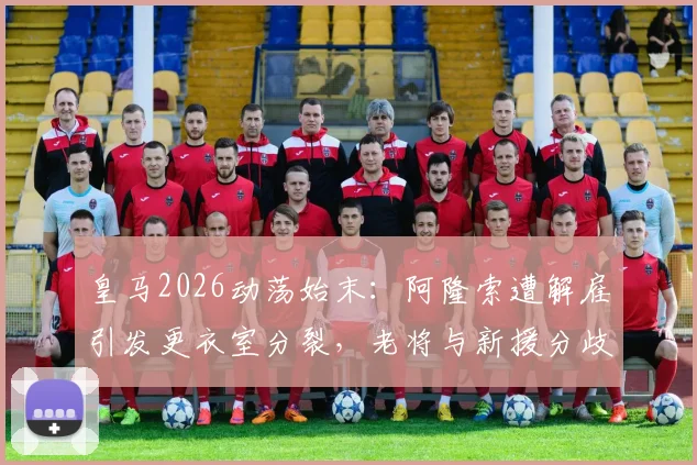 皇马2026动荡始末：阿隆索遭解雇引发更衣室分裂，老将与新援分歧全记录