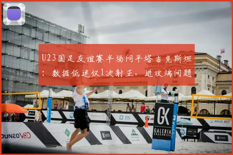 U23国足友谊赛半场闷平塔吉克斯坦:数据低迷仅1次射正,进攻端问题亟待解决