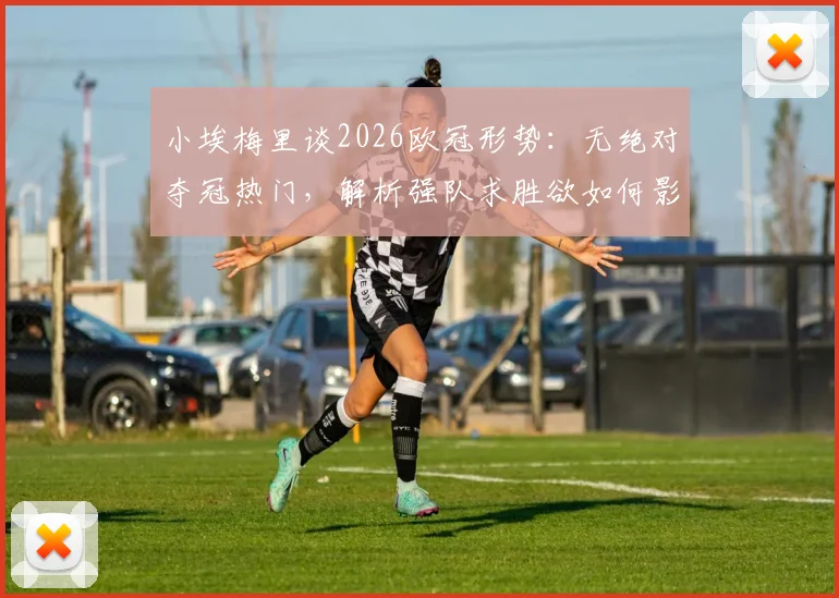 小埃梅里谈2026欧冠形势：无绝对夺冠热门，解析强队求胜欲如何影响战局