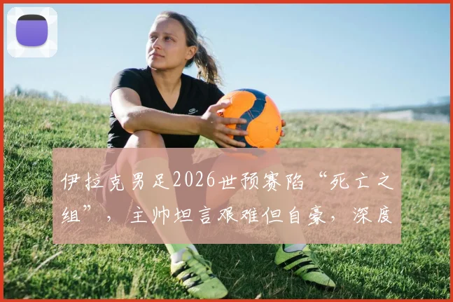 伊拉克男足2026世预赛陷“死亡之组”，主帅坦言艰难但自豪，深度剖析出线前景与球队实力