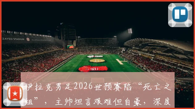 伊拉克男足2026世预赛陷“死亡之组”,主帅坦言艰难但自豪,深度剖析出线前景与球队实力